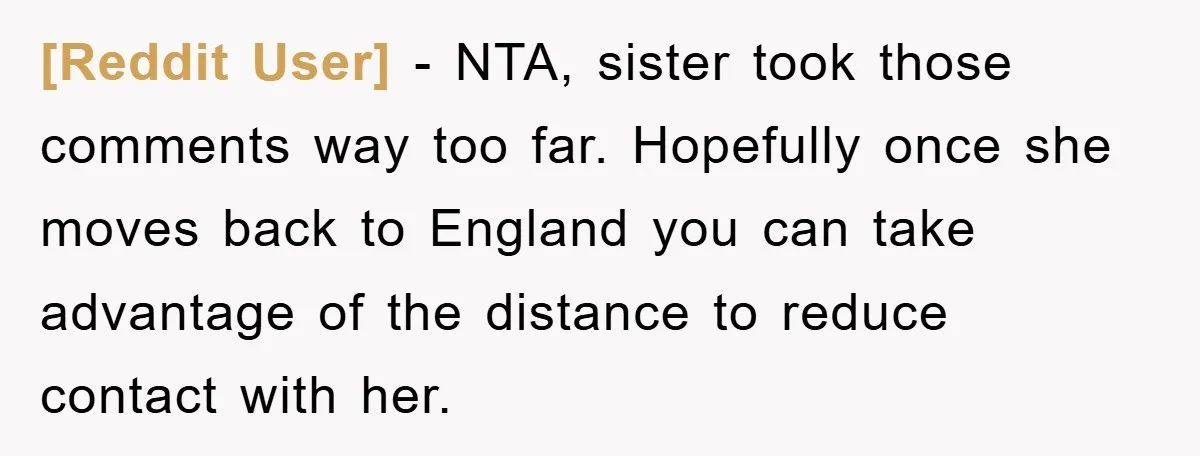 [Reddit User] − NTA, sister took those comments way too far. Hopefully once she moves back to England you can take advantage of the distance to reduce contact with her.