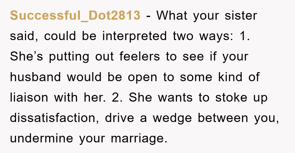 Successful_Dot2813 − What your sister said, could be interpreted two ways: 1. She’s putting out feelers to see if your husband would be open to some kind of liaison with...