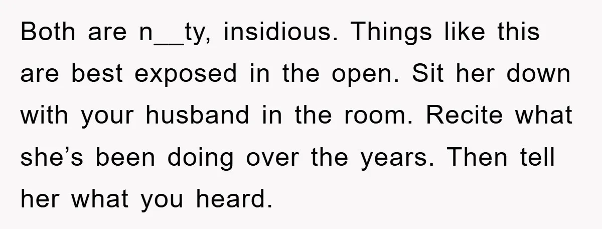 Both are n__ty, insidious. Things like this are best exposed in the open. Sit her down with your husband in the room. Recite what she’s been doing over the years....