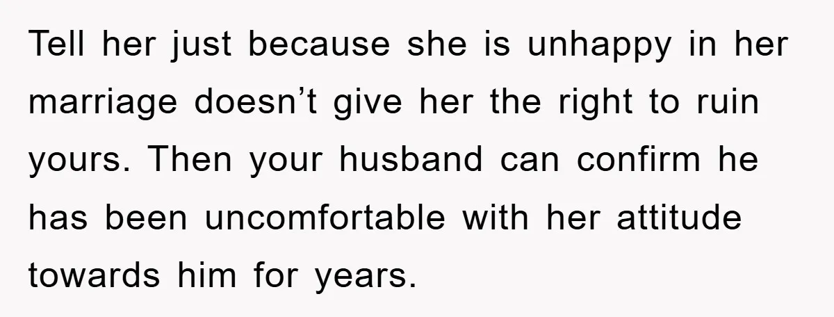 Tell her just because she is unhappy in her marriage doesn’t give her the right to ruin yours. Then your husband can confirm he has been uncomfortable with her attitude...