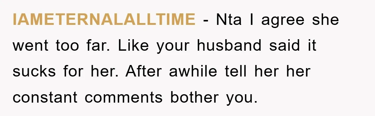 IAMETERNALALLTIME − Nta I agree she went too far. Like your husband said it sucks for her. After awhile tell her her constant comments bother you.