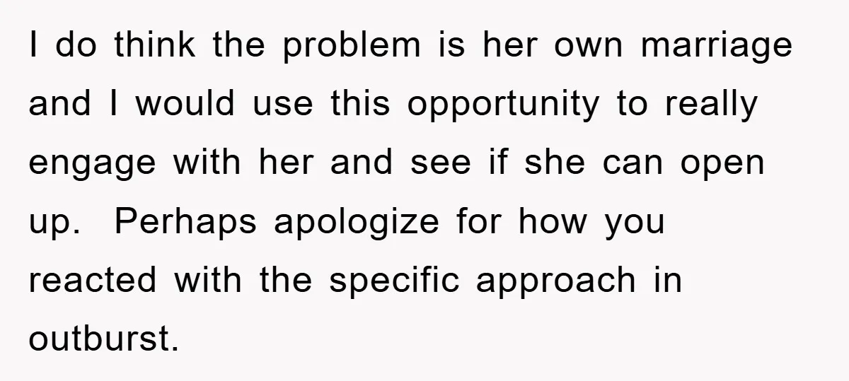 I do think the problem is her own marriage and I would use this opportunity to really engage with her and see if she can open up. Perhaps apologize for...