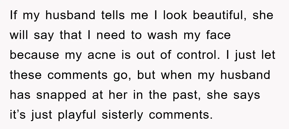If my husband tells me I look beautiful, she will say that I need to wash my face because my acne is out of control. I just let these comments...