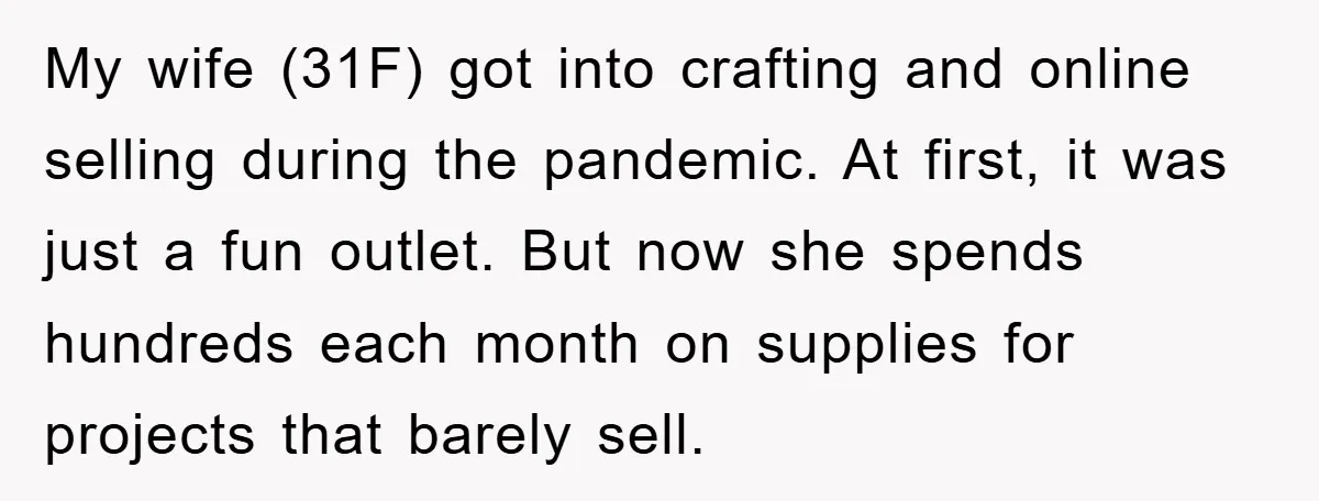 My wife (31F) got into crafting and online selling during the pandemic. At first, it was just a fun outlet. But now she spends hundreds each month on supplies for...