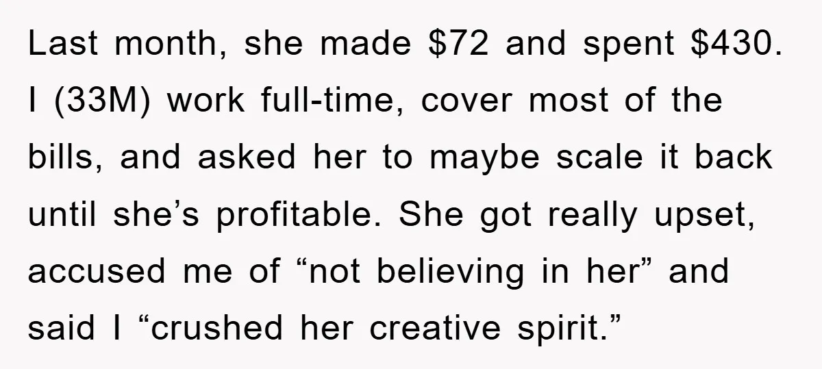 Last month, she made $72 and spent $430. I (33M) work full-time, cover most of the bills, and asked her to maybe scale it back until she’s profitable. She got...
