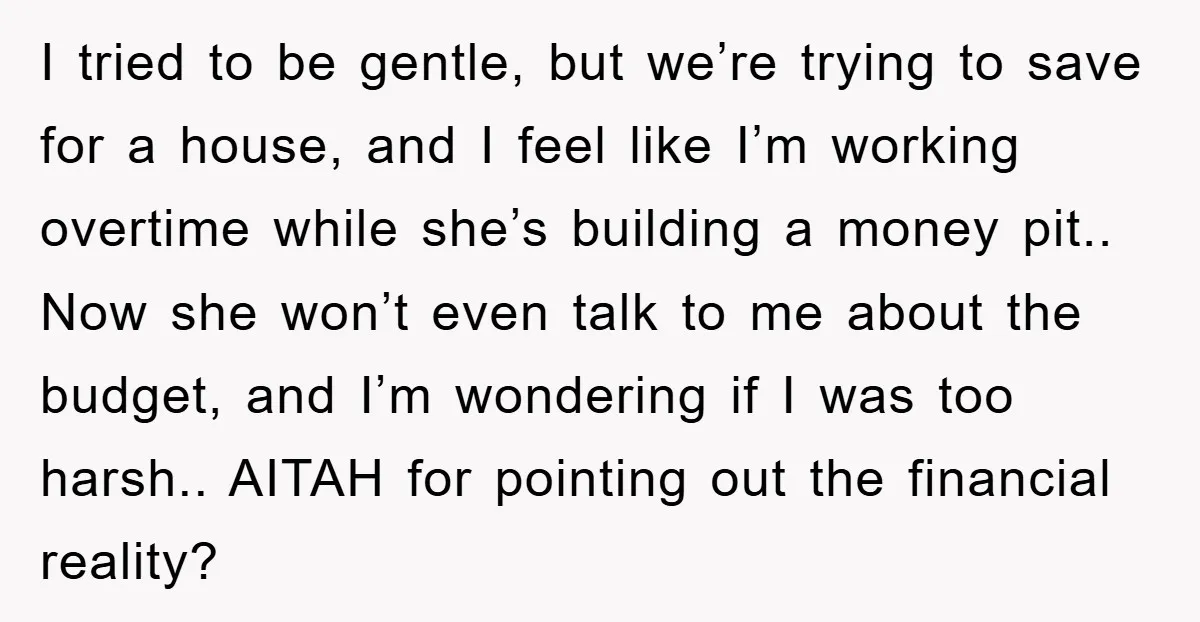 I tried to be gentle, but we’re trying to save for a house, and I feel like I’m working overtime while she’s building a money pit.. Now she won’t even...