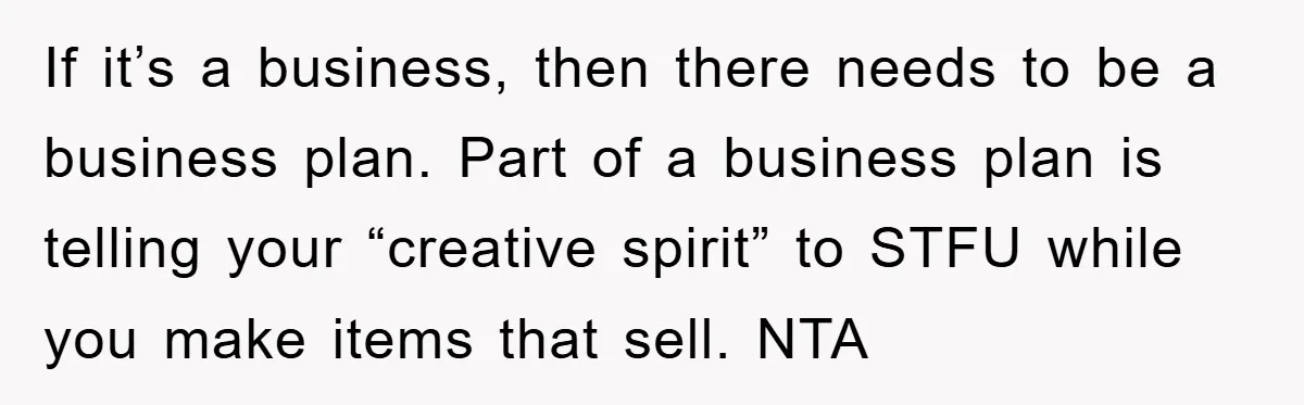 If it’s a business, then there needs to be a business plan. Part of a business plan is telling your “creative spirit” to STFU while you make items that sell....