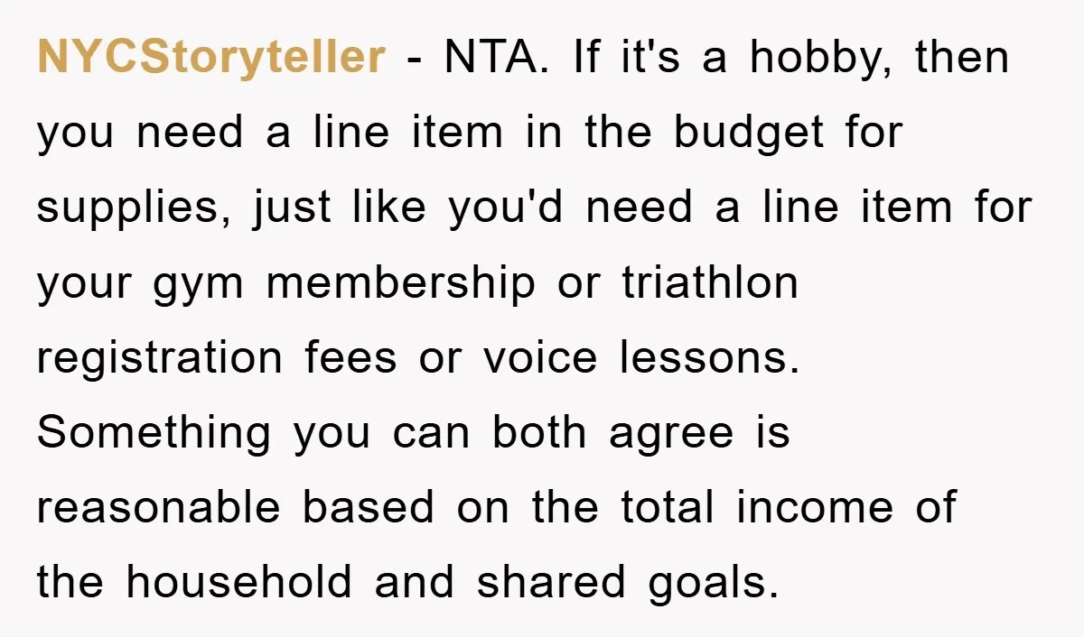 NYCStoryteller − NTA. If it's a hobby, then you need a line item in the budget for supplies, just like you'd need a line item for your gym membership or...