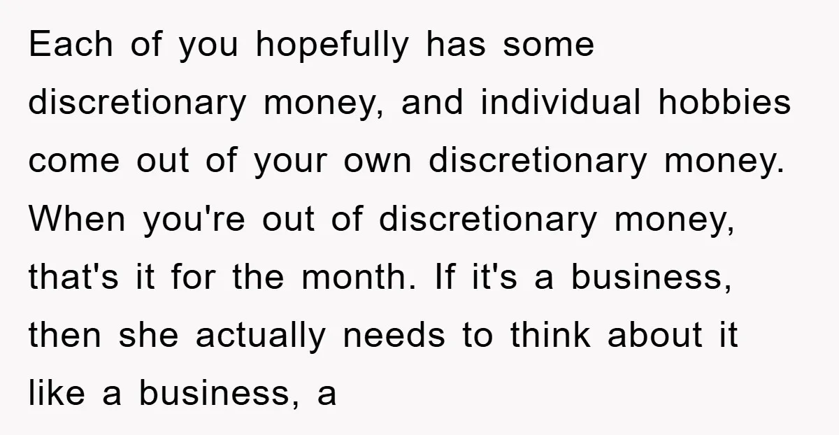 Each of you hopefully has some discretionary money, and individual hobbies come out of your own discretionary money. When you're out of discretionary money, that's it for the month. If...