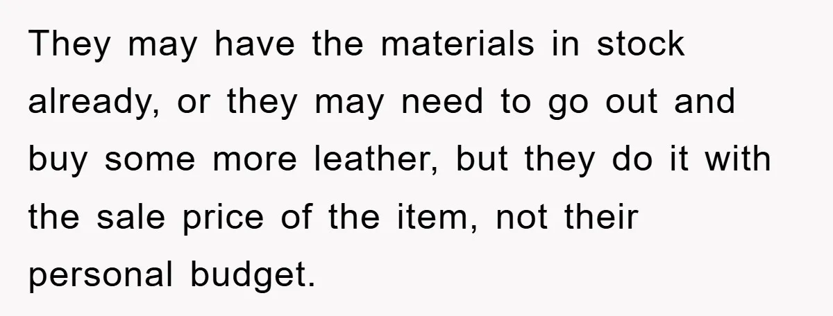 They may have the materials in stock already, or they may need to go out and buy some more leather, but they do it with the sale price of the...