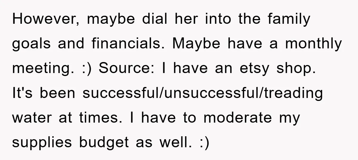 However, maybe dial her into the family goals and financials. Maybe have a monthly meeting. :) Source: I have an etsy shop. It's been successful/unsuccessful/treading water at times. I have...