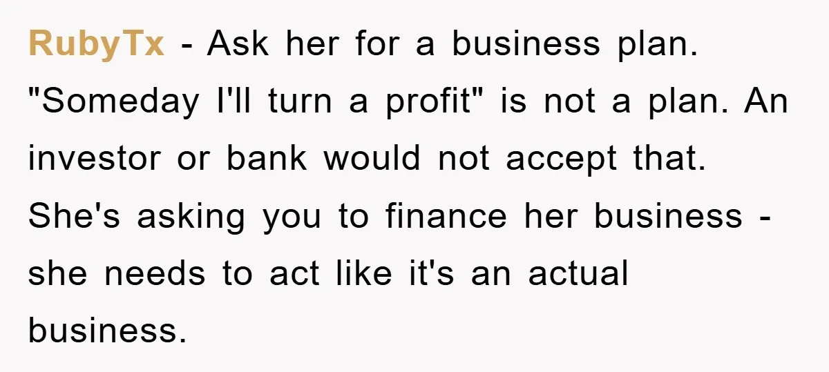 RubyTx − Ask her for a business plan. "Someday I'll turn a profit" is not a plan. An investor or bank would not accept that. She's asking you to finance...