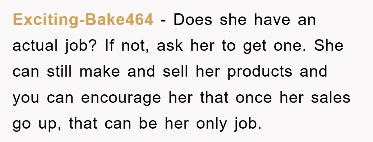 Exciting-Bake464 − Does she have an actual job? If not, ask her to get one. She can still make and sell her products and you can encourage her that once...