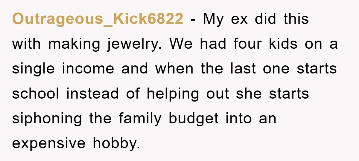 Outrageous_Kick6822 − My ex did this with making jewelry. We had four kids on a single income and when the last one starts school instead of helping out she starts...