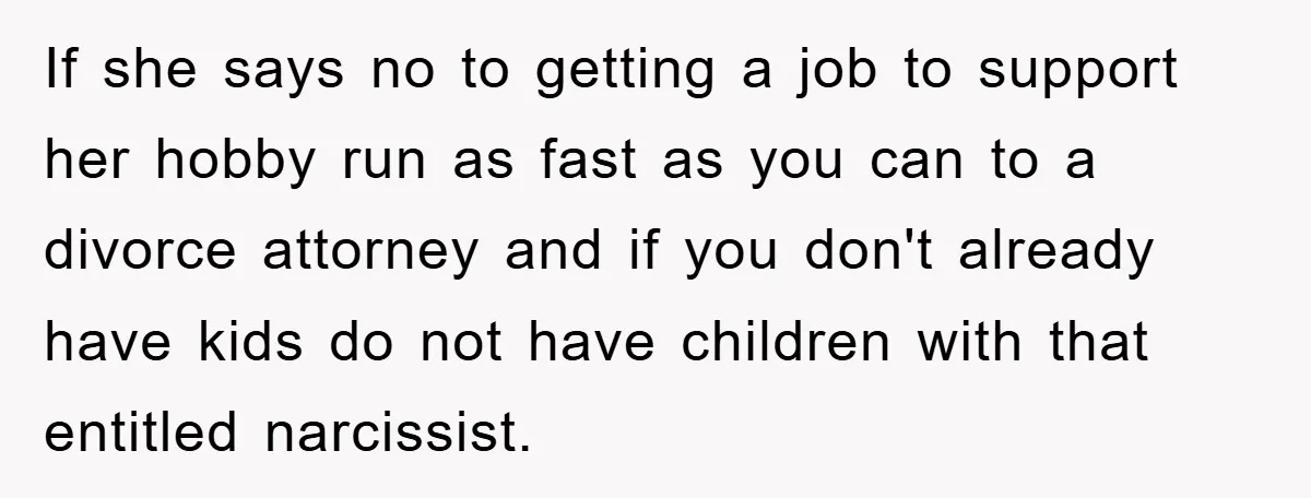 If she says no to getting a job to support her hobby run as fast as you can to a divorce attorney and if you don't already have kids do...