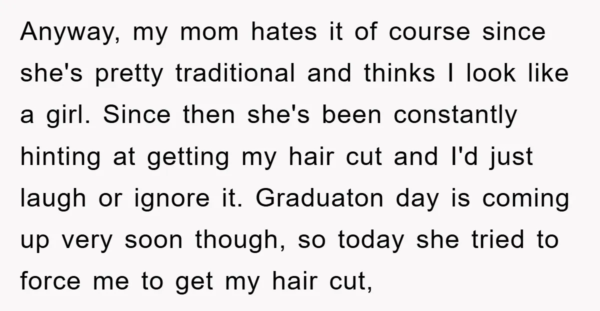 Anyway, my mom hates it of course since she's pretty traditional and thinks I look like a girl. Since then she's been constantly hinting at getting my hair cut and...