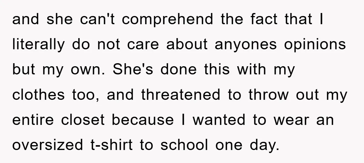 and she can't comprehend the fact that I literally do not care about anyones opinions but my own. She's done this with my clothes too, and threatened to throw out...