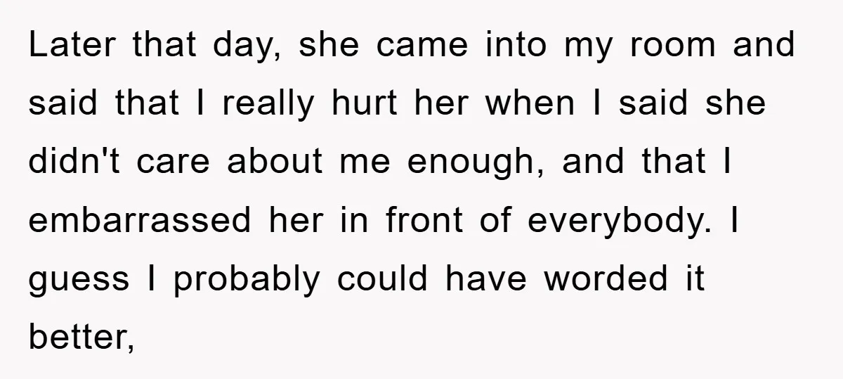 Later that day, she came into my room and said that I really hurt her when I said she didn't care about me enough, and that I embarrassed her in...