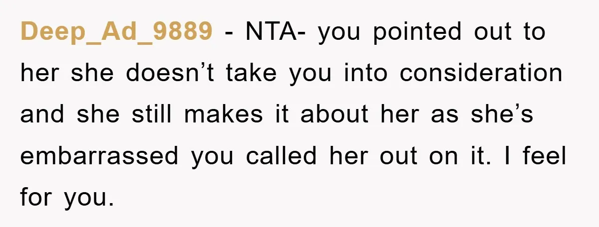Deep_Ad_9889 − NTA- you pointed out to her she doesn’t take you into consideration and she still makes it about her as she’s embarrassed you called her out on it....