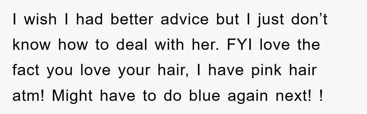 I wish I had better advice but I just don’t know how to deal with her. FYI love the fact you love your hair, I have pink hair atm! Might...