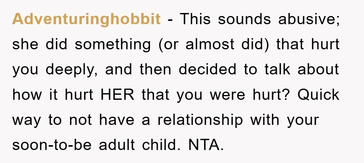 Adventuringhobbit − This sounds abusive; she did something (or almost did) that hurt you deeply, and then decided to talk about how it hurt HER that you were hurt? Quick...