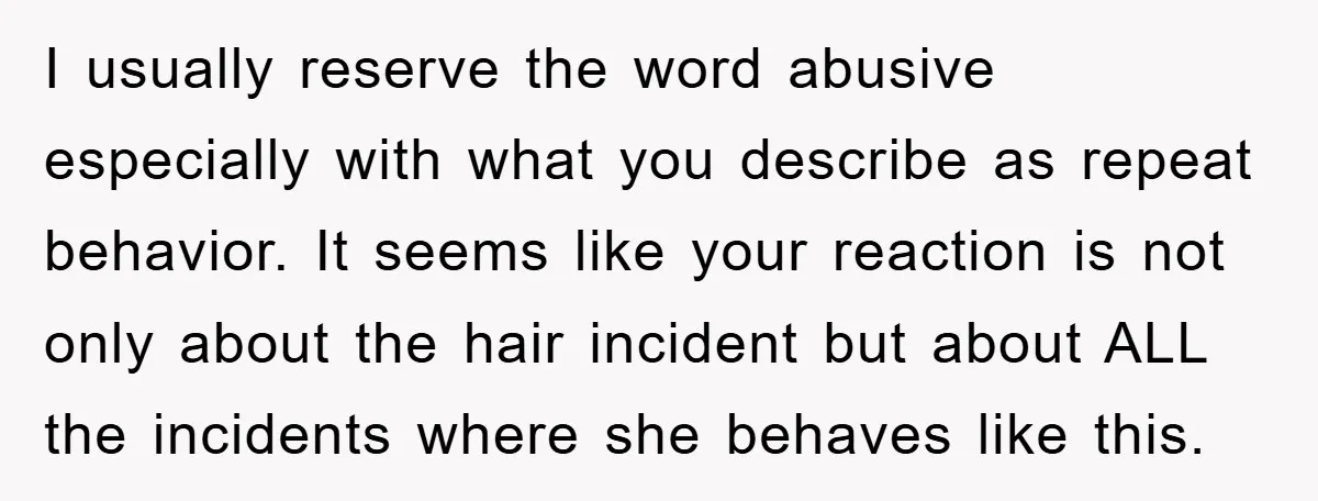 I usually reserve the word abusive especially with what you describe as repeat behavior. It seems like your reaction is not only about the hair incident but about ALL the...