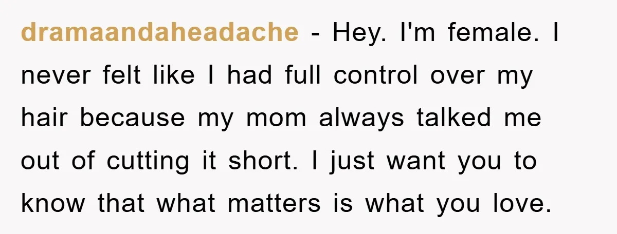 dramaandaheadache − Hey. I'm female. I never felt like I had full control over my hair because my mom always talked me out of cutting it short. I just want...