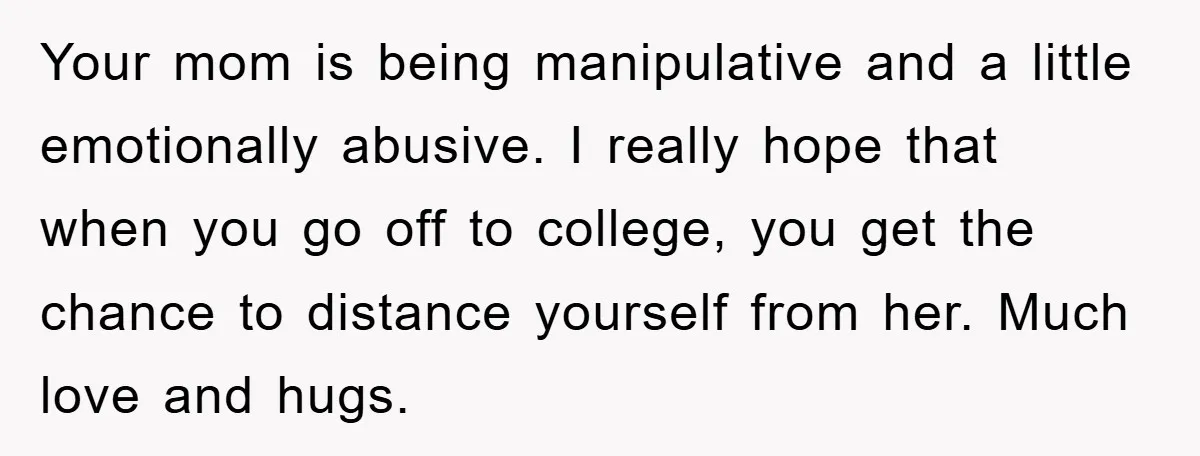 Your mom is being manipulative and a little emotionally abusive. I really hope that when you go off to college, you get the chance to distance yourself from her. Much...