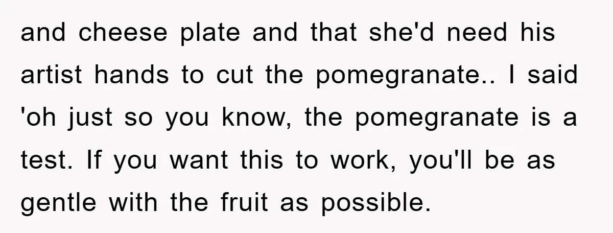 and cheese plate and that she'd need his artist hands to cut the pomegranate.. I said 'oh just so you know, the pomegranate is a test. If you want this...