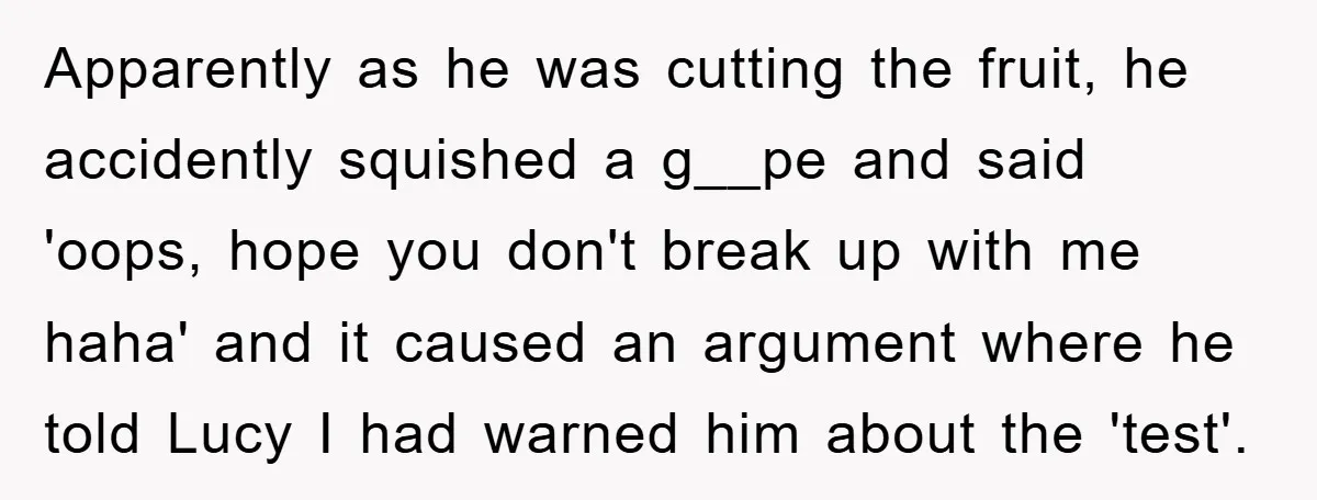 Apparently as he was cutting the fruit, he accidently squished a g__pe and said 'oops, hope you don't break up with me haha' and it caused an argument where he...