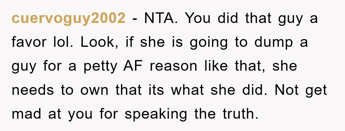 cuervoguy2002 − NTA. You did that guy a favor lol. Look, if she is going to dump a guy for a petty AF reason like that, she needs to own...
