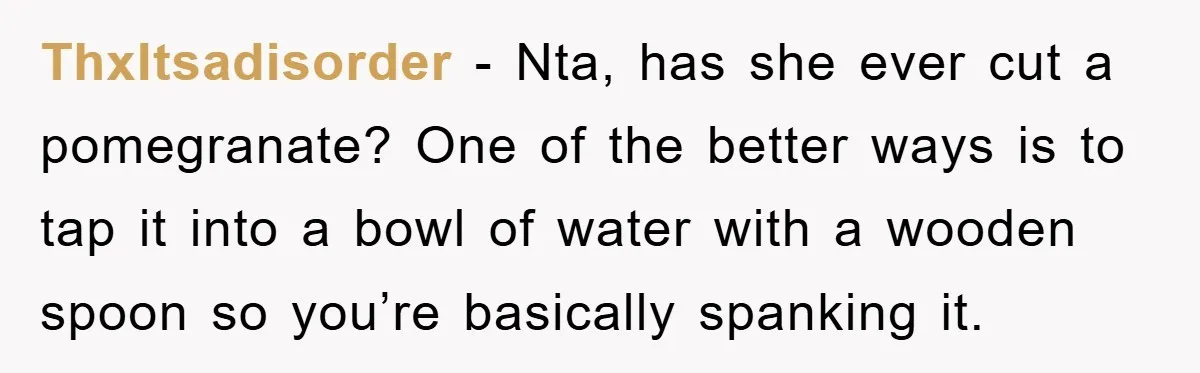 ThxItsadisorder − Nta, has she ever cut a pomegranate? One of the better ways is to tap it into a bowl of water with a wooden spoon so you’re basically...