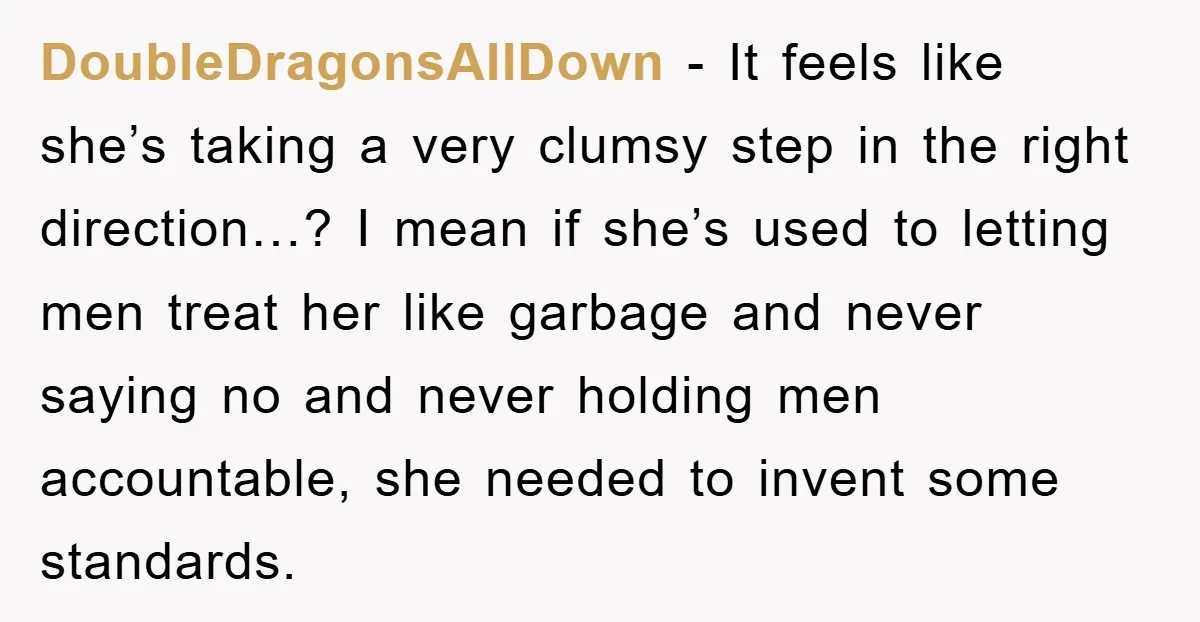 DoubleDragonsAllDown − It feels like she’s taking a very clumsy step in the right direction…? I mean if she’s used to letting men treat her like garbage and never saying...