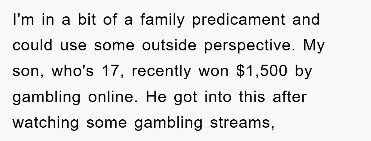 I'm in a bit of a family predicament and could use some outside perspective. My son, who's 17, recently won $1,500 by gambling online. He got into this after watching...