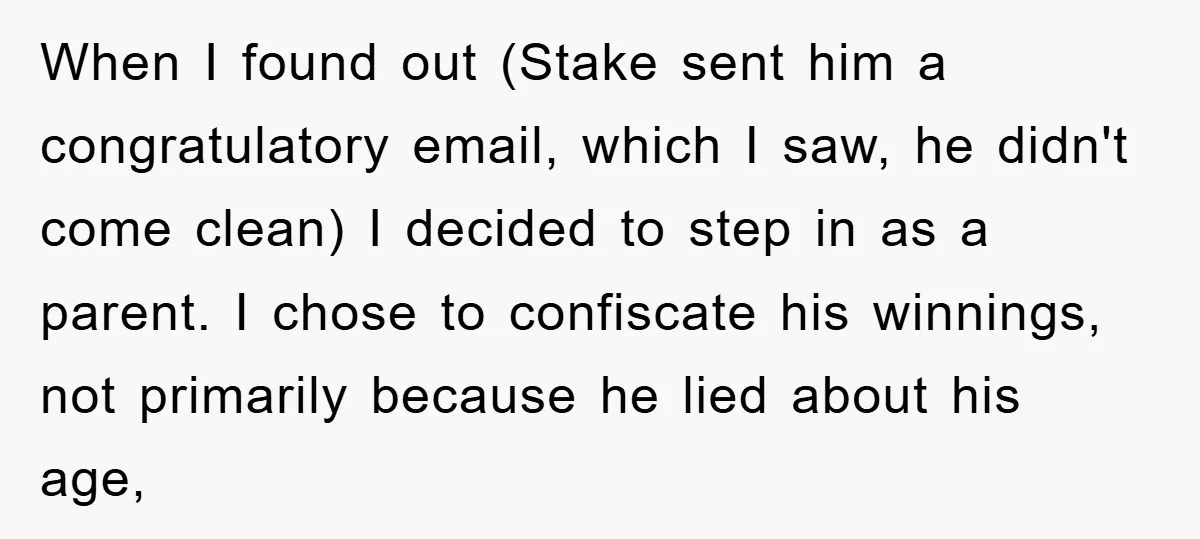 When I found out (Stake sent him a congratulatory email, which I saw, he didn't come clean) I decided to step in as a parent. I chose to confiscate his...