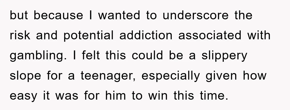 but because I wanted to underscore the risk and potential addiction associated with gambling. I felt this could be a slippery slope for a teenager, especially given how easy it...