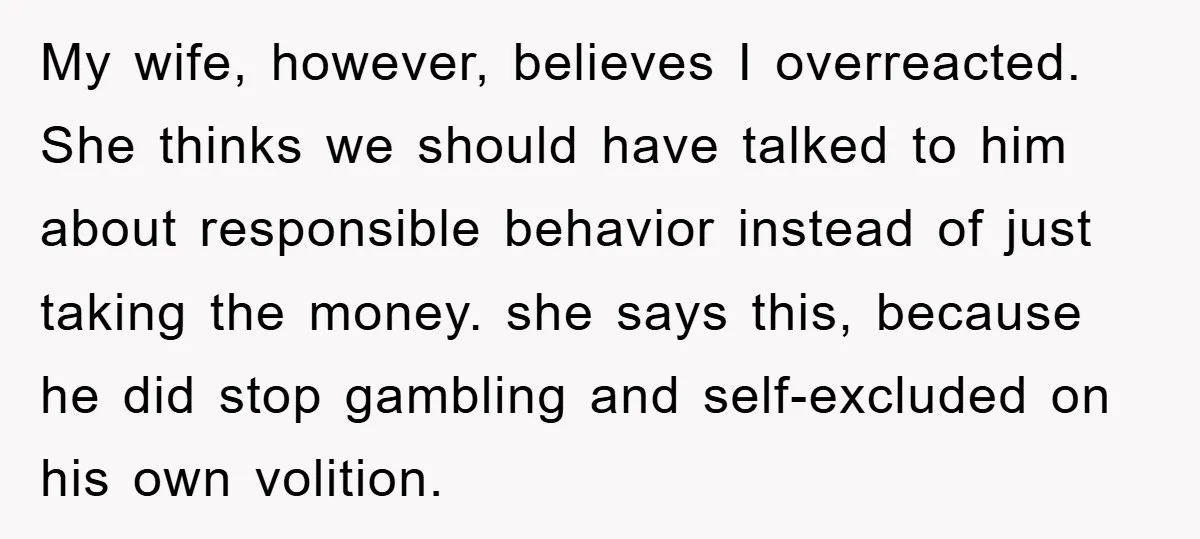 My wife, however, believes I overreacted. She thinks we should have talked to him about responsible behavior instead of just taking the money. she says this, because he did stop...