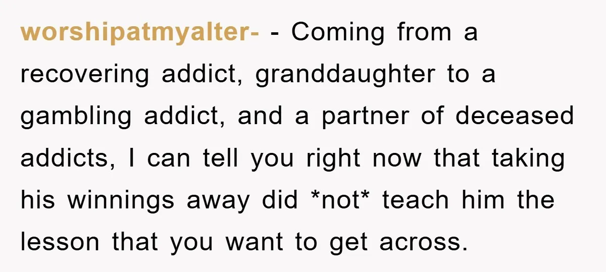 worshipatmyalter- − Coming from a recovering addict, granddaughter to a gambling addict, and a partner of deceased addicts, I can tell you right now that taking his winnings away did...
