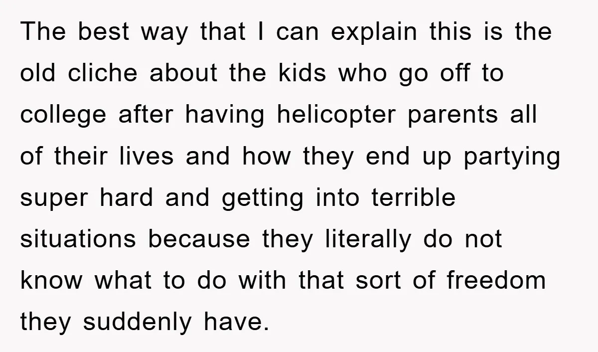 The best way that I can explain this is the old cliche about the kids who go off to college after having helicopter parents all of their lives and how...