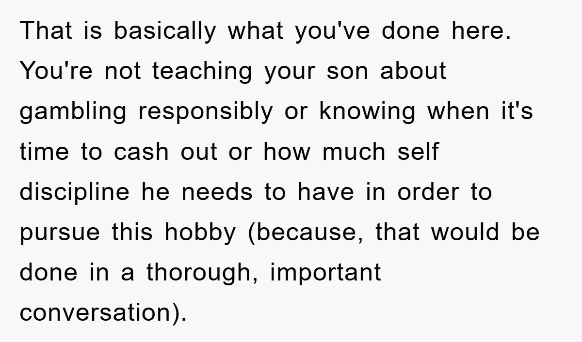 That is basically what you've done here. You're not teaching your son about gambling responsibly or knowing when it's time to cash out or how much self discipline he needs...