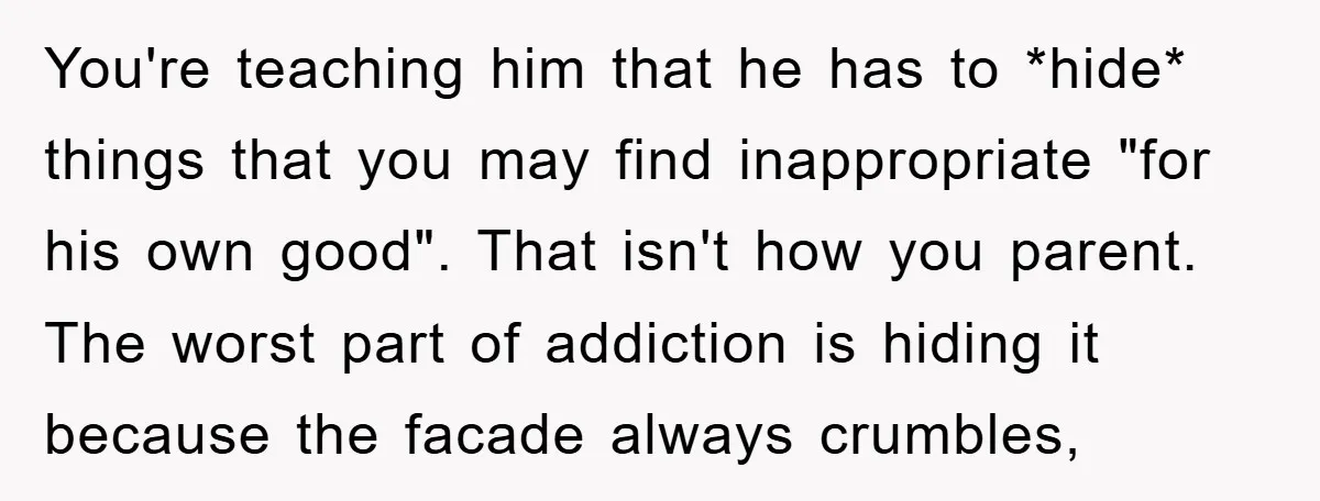 You're teaching him that he has to *hide* things that you may find inappropriate "for his own good". That isn't how you parent. The worst part of addiction is hiding...
