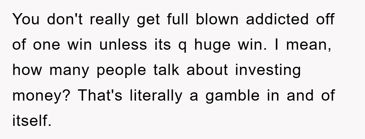 You don't really get full blown addicted off of one win unless its q huge win. I mean, how many people talk about investing money? That's literally a gamble in...