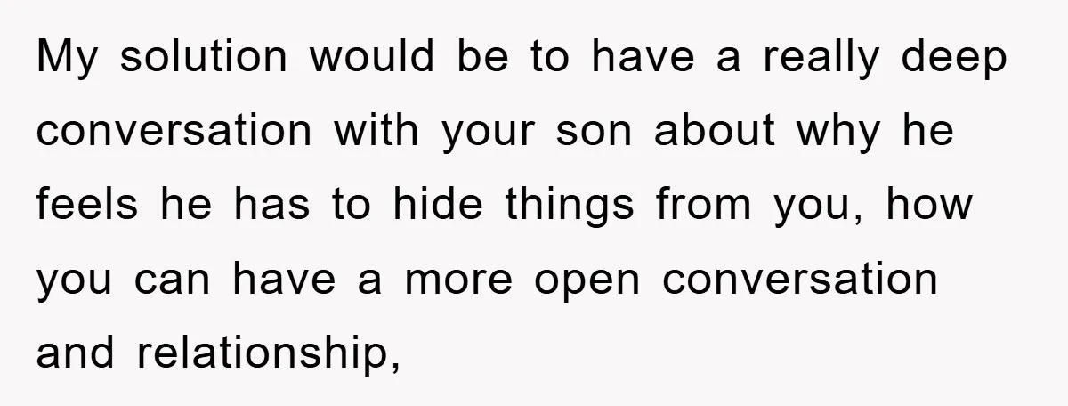My solution would be to have a really deep conversation with your son about why he feels he has to hide things from you, how you can have a more...
