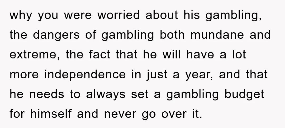 why you were worried about his gambling, the dangers of gambling both mundane and extreme, the fact that he will have a lot more independence in just a year, and...