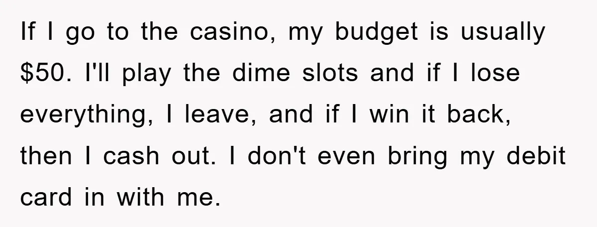 If I go to the casino, my budget is usually $50. I'll play the dime slots and if I lose everything, I leave, and if I win it back, then...