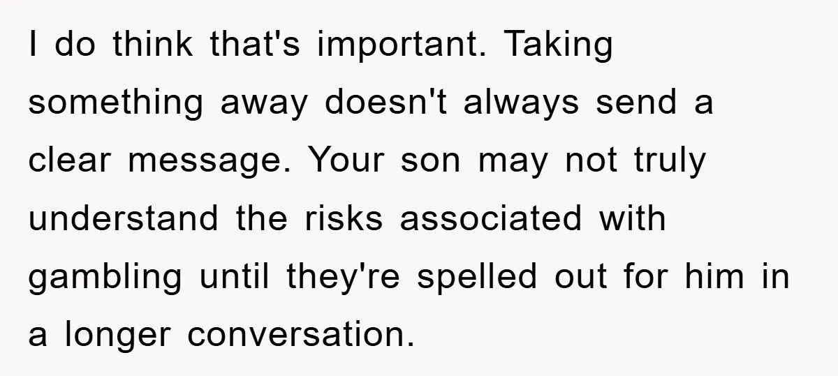 I do think that's important. Taking something away doesn't always send a clear message. Your son may not truly understand the risks associated with gambling until they're spelled out for...