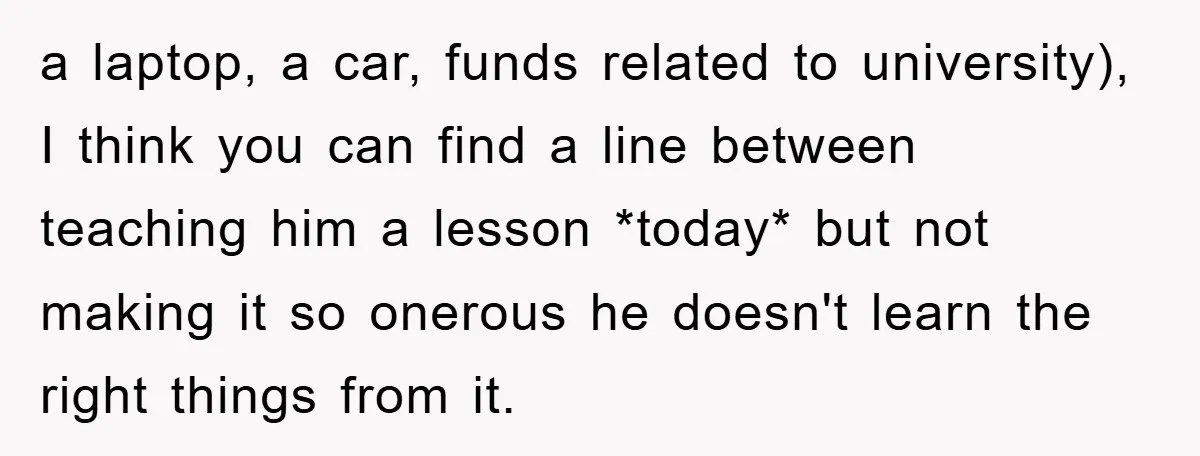 a laptop, a car, funds related to university), I think you can find a line between teaching him a lesson *today* but not making it so onerous he doesn't learn...