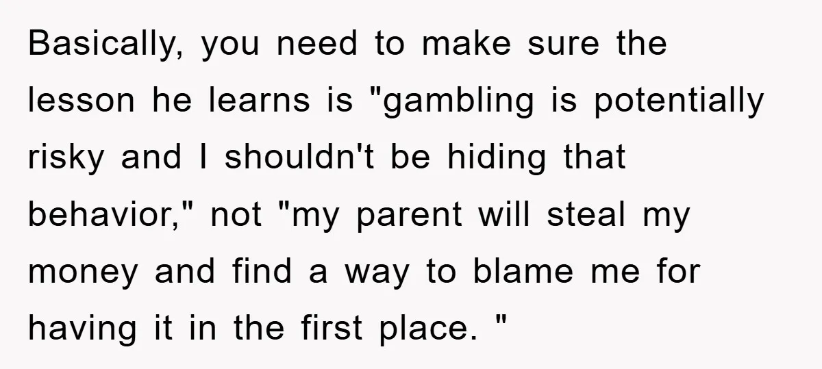 Basically, you need to make sure the lesson he learns is "gambling is potentially risky and I shouldn't be hiding that behavior," not "my parent will steal my money and...