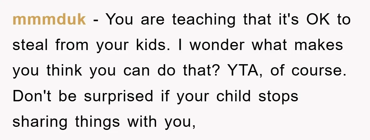 mmmduk − You are teaching that it's OK to steal from your kids. I wonder what makes you think you can do that? YTA, of course. Don't be surprised if...