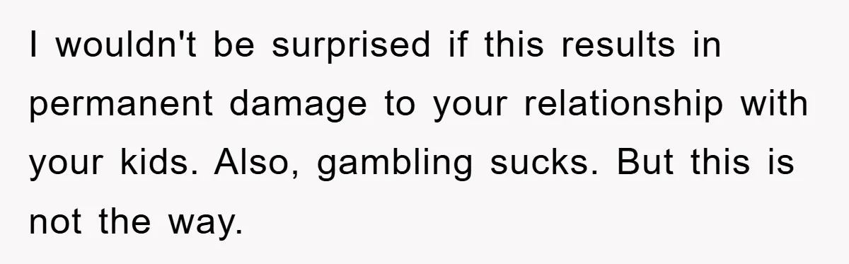 I wouldn't be surprised if this results in permanent damage to your relationship with your kids. Also, gambling sucks. But this is not the way.